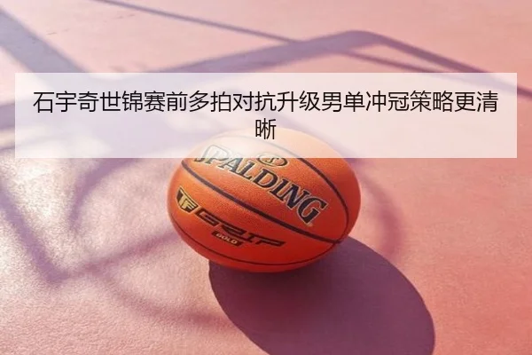 石宇奇世锦赛前多拍对抗升级男单冲冠策略更清晰
