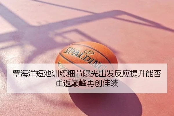 覃海洋短池训练细节曝光出发反应提升能否重返巅峰再创佳绩