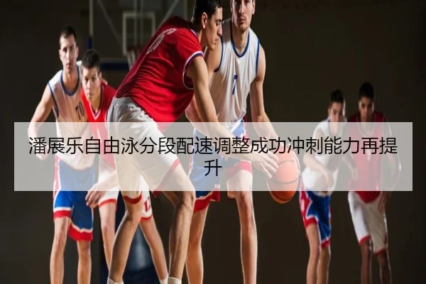 潘展乐自由泳分段配速调整成功冲刺能力再提升