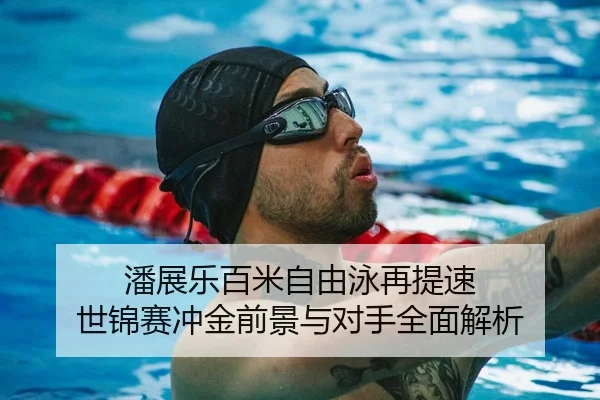 潘展乐百米自由泳再提速 世锦赛冲金前景与对手全面解析
